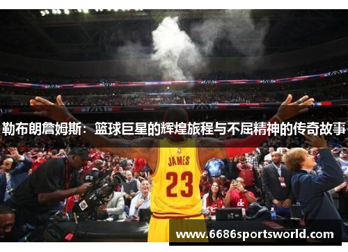 勒布朗詹姆斯：篮球巨星的辉煌旅程与不屈精神的传奇故事