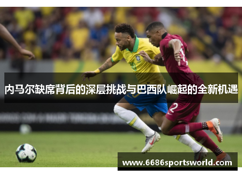 内马尔缺席背后的深层挑战与巴西队崛起的全新机遇