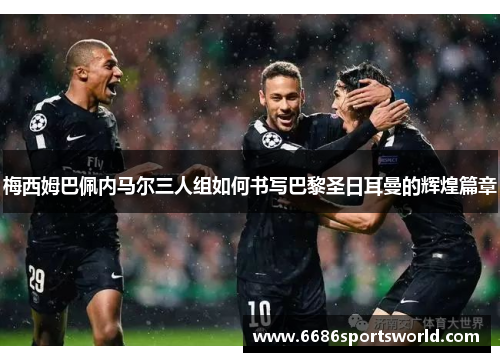 梅西姆巴佩内马尔三人组如何书写巴黎圣日耳曼的辉煌篇章